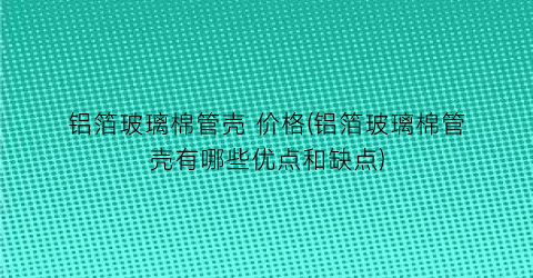 铝箔玻璃棉管壳 价格(铝箔玻璃棉管壳有哪些优点和缺点)